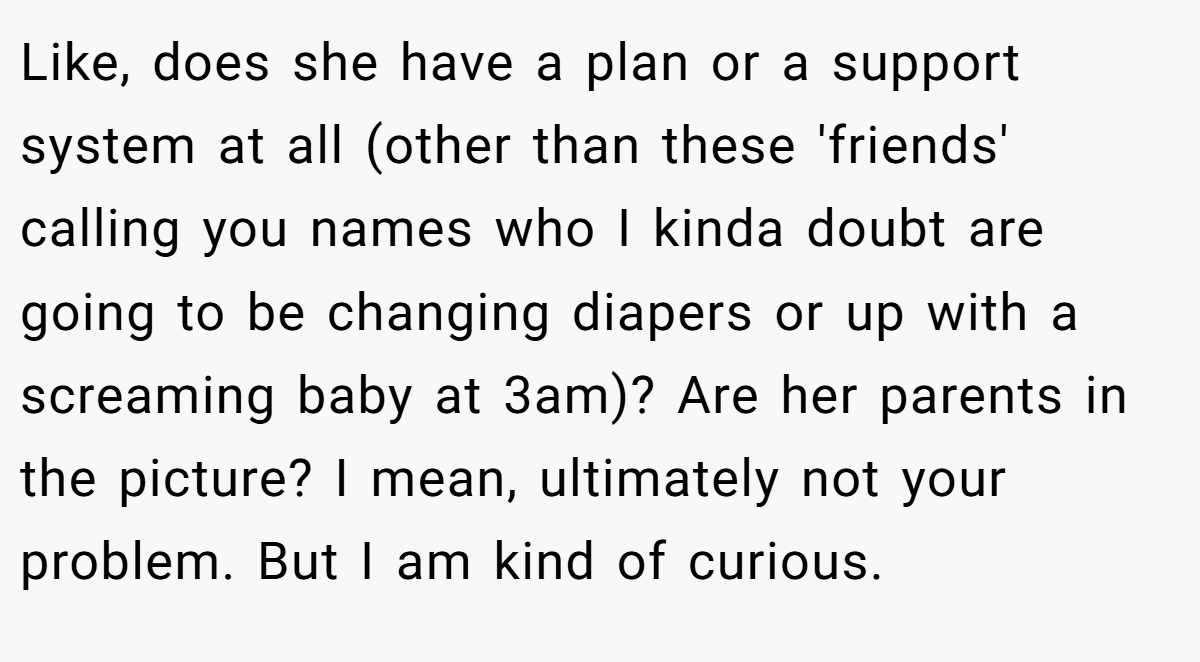 Like, does she have a plan or a support system at all (other than these 'friends' calling you names who I kinda doubt are going to be changing diapers or up with a screaming baby at 3am)? Are her parents in the picture? I mean, ultimately not your problem. But I am kind of curious.