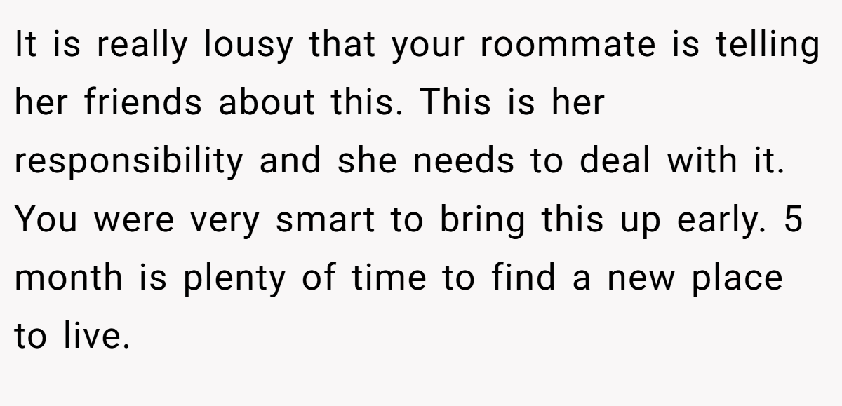 It is really lousy that your roommate is telling her friends about this. This is her responsibility and she needs to deal with it. You were very smart to bring this up early. 5 month is plenty of time to find a new place to live.