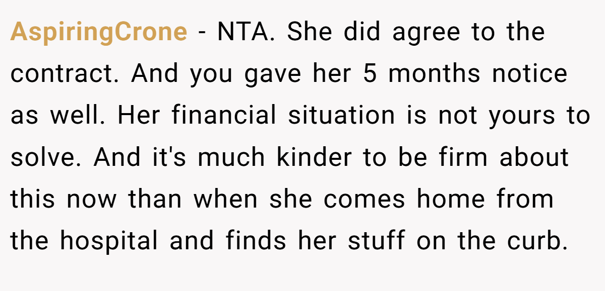 AspiringCrone − NTA. She did agree to the contract. And you gave her 5 months notice as well. Her financial situation is not yours to solve. And it's much kinder to be firm about this now than when she comes home from the hospital and finds her stuff on the curb.