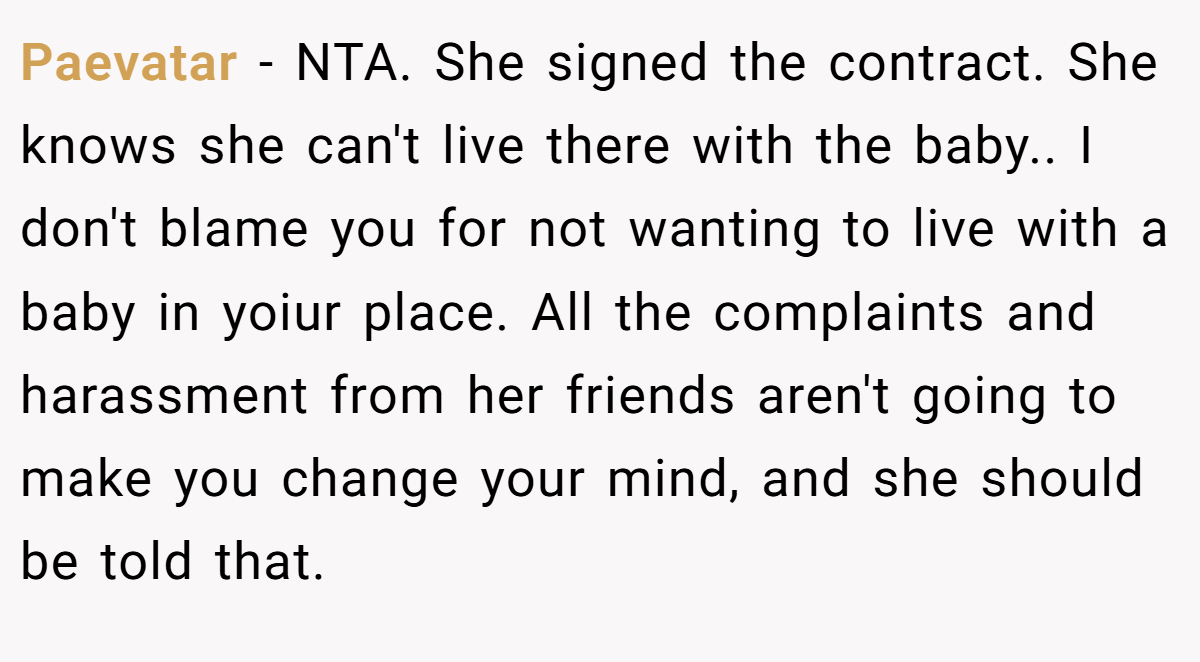 Paevatar − NTA. She signed the contract. She knows she can't live there with the baby.. I don't blame you for not wanting to live with a baby in yoiur place. All the complaints and harassment from her friends aren't going to make you change your mind, and she should be told that.