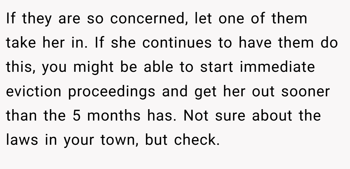 If they are so concerned, let one of them take her in. If she continues to have them do this, you might be able to start immediate eviction proceedings and get her out sooner than the 5 months has. Not sure about the laws in your town, but check.