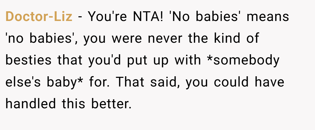 Doctor-Liz − You're NTA! 'No babies' means 'no babies', you were never the kind of besties that you'd put up with *somebody else's baby* for. That said, you could have handled this better.