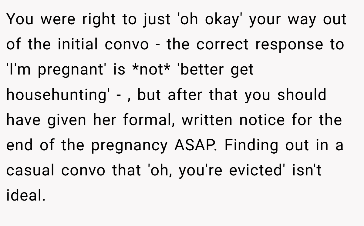 You were right to just 'oh okay' your way out of the initial convo - the correct response to 'I'm pregnant' is *not* 'better get househunting' - , but after that you should have given her formal, written notice for the end of the pregnancy ASAP. Finding out in a casual convo that 'oh, you're evicted' isn't ideal.