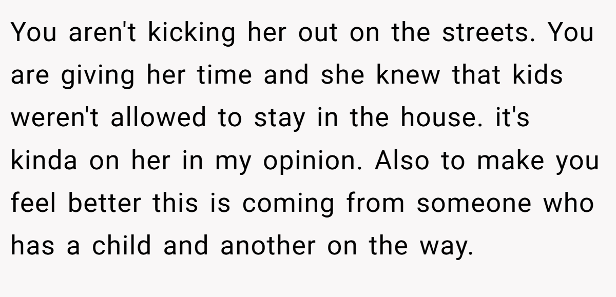 You aren't kicking her out on the streets. You are giving her time and she knew that kids weren't allowed to stay in the house. it's kinda on her in my opinion. Also to make you feel better this is coming from someone who has a child and another on the way.