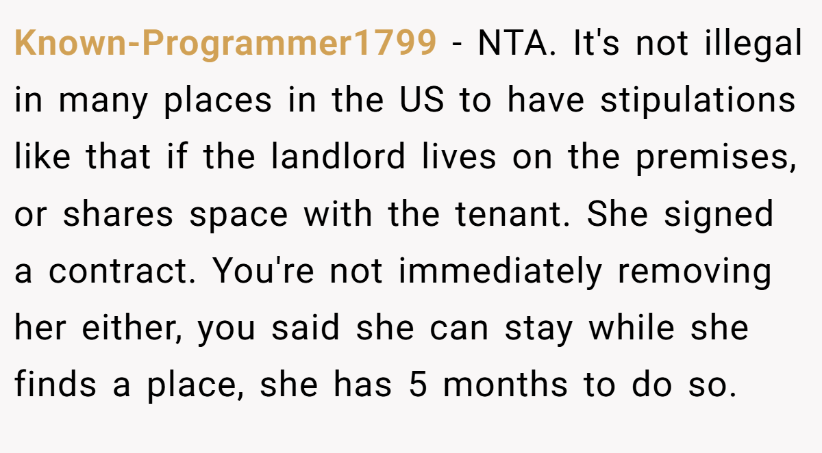 Known-Programmer1799 − NTA. It's not illegal in many places in the US to have stipulations like that if the landlord lives on the premises, or shares space with the tenant. She signed a contract. You're not immediately removing her either, you said she can stay while she finds a place, she has 5 months to do so.