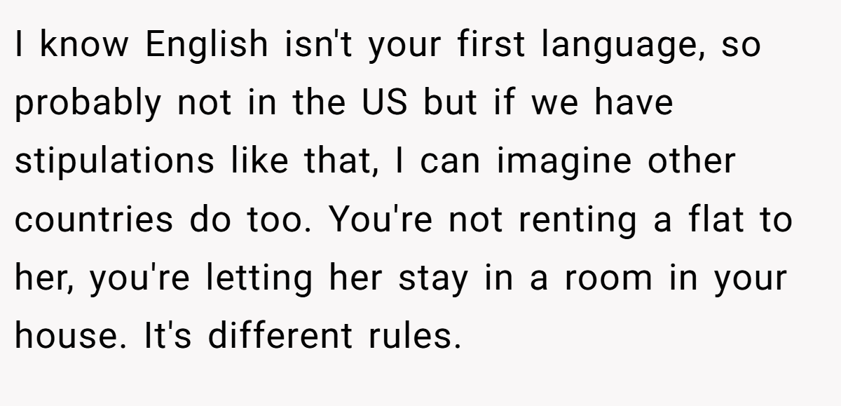 I know English isn't your first language, so probably not in the US but if we have stipulations like that, I can imagine other countries do too. You're not renting a flat to her, you're letting her stay in a room in your house. It's different rules.