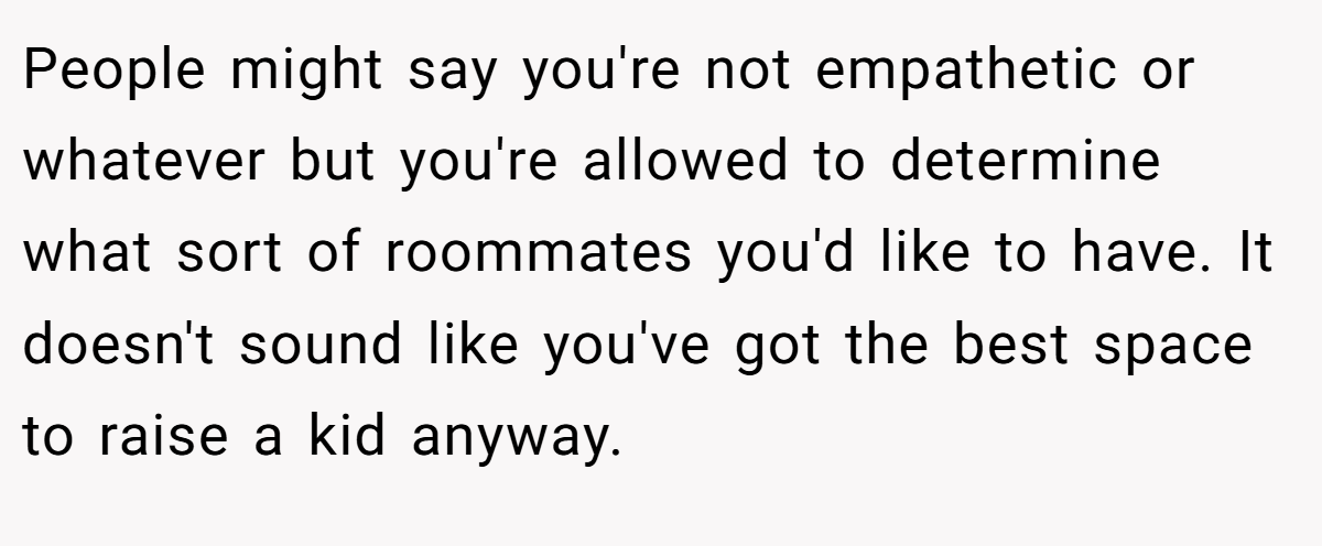 People might say you're not empathetic or whatever but you're allowed to determine what sort of roommates you'd like to have. It doesn't sound like you've got the best space to raise a kid anyway.