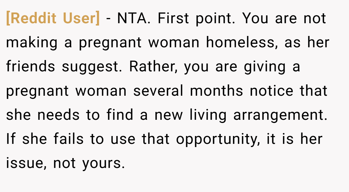 [Reddit User] − NTA. First point. You are not making a pregnant woman homeless, as her friends suggest. Rather, you are giving a pregnant woman several months notice that she needs to find a new living arrangement. If she fails to use that opportunity, it is her issue, not yours.