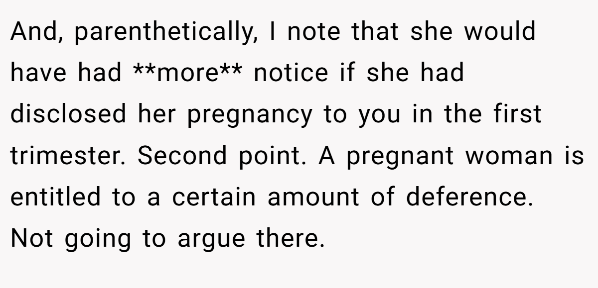 And, parenthetically, I note that she would have had **more** notice if she had disclosed her pregnancy to you in the first trimester. Second point. A pregnant woman is entitled to a certain amount of deference. Not going to argue there.