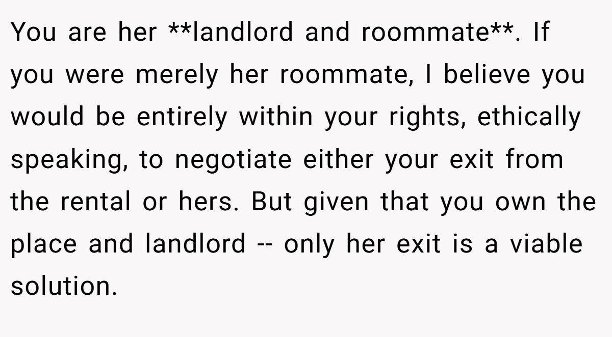 You are her **landlord and roommate**. If you were merely her roommate, I believe you would be entirely within your rights, ethically speaking, to negotiate either your exit from the rental or hers. But given that you own the place and landlord -- only her exit is a viable solution.