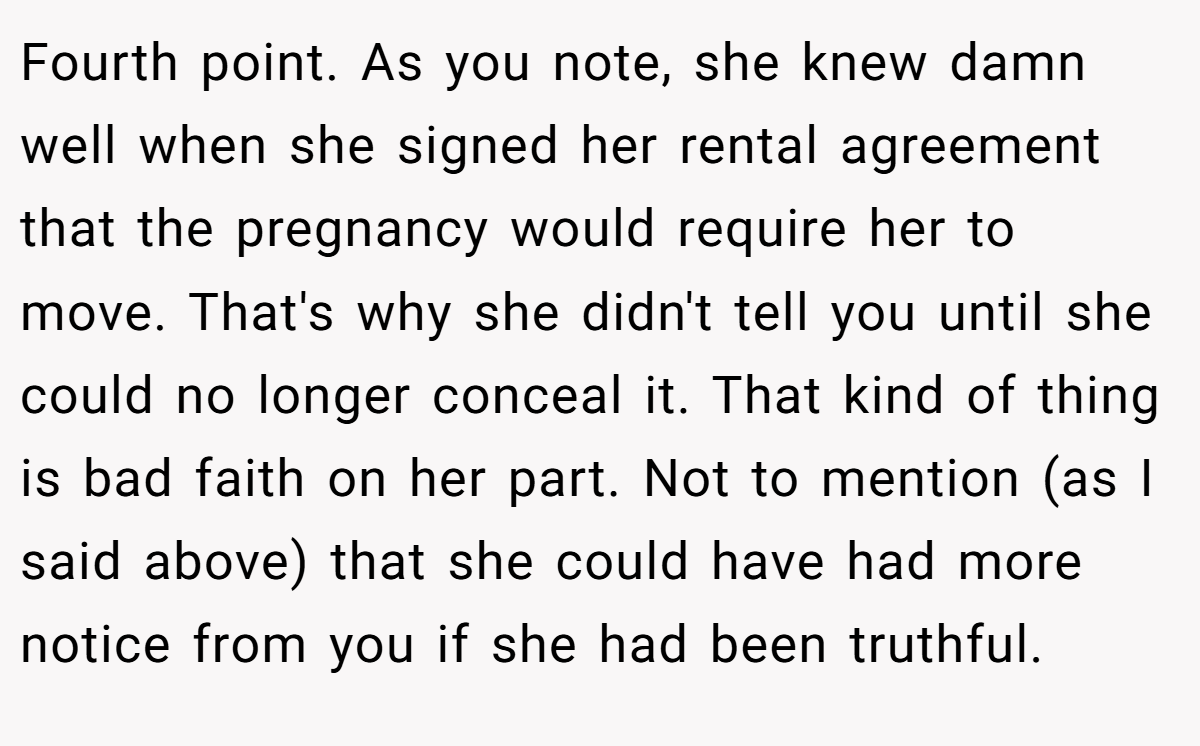 Fourth point. As you note, she knew damn well when she signed her rental agreement that the pregnancy would require her to move. That's why she didn't tell you until she could no longer conceal it. That kind of thing is bad faith on her part. Not to mention (as I said above) that she could have had more notice from you if she had been truthful.