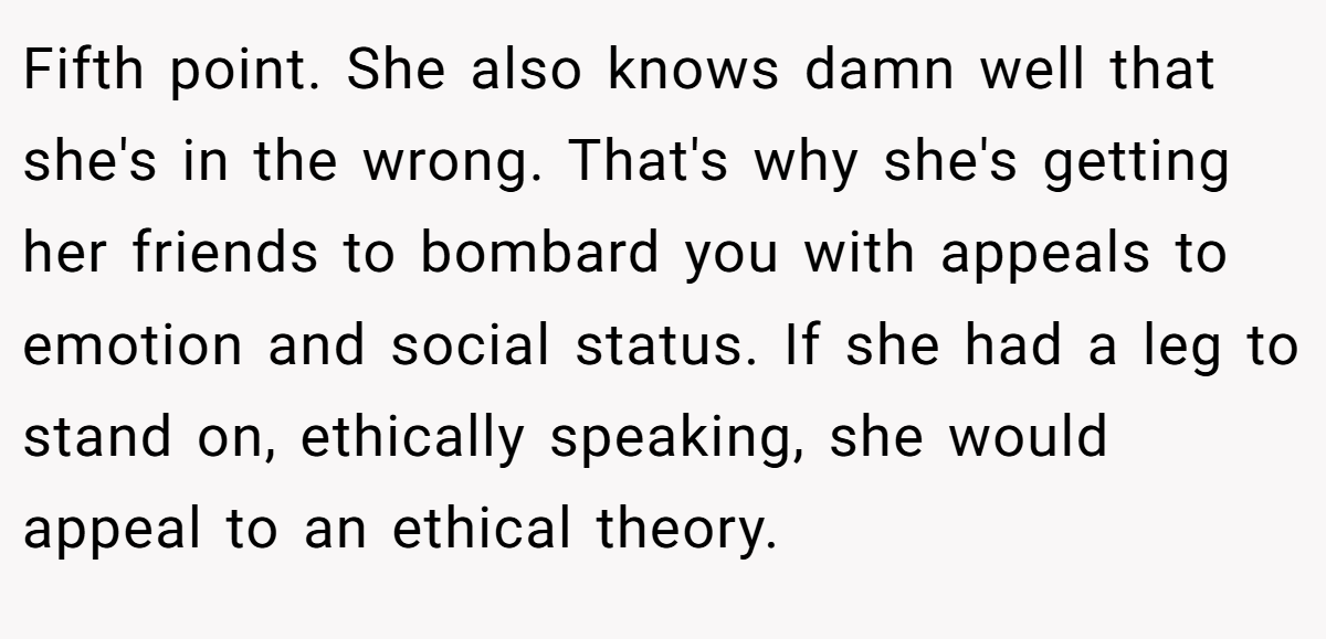 Fifth point. She also knows damn well that she's in the wrong. That's why she's getting her friends to bombard you with appeals to emotion and social status. If she had a leg to stand on, ethically speaking, she would appeal to an ethical theory.
