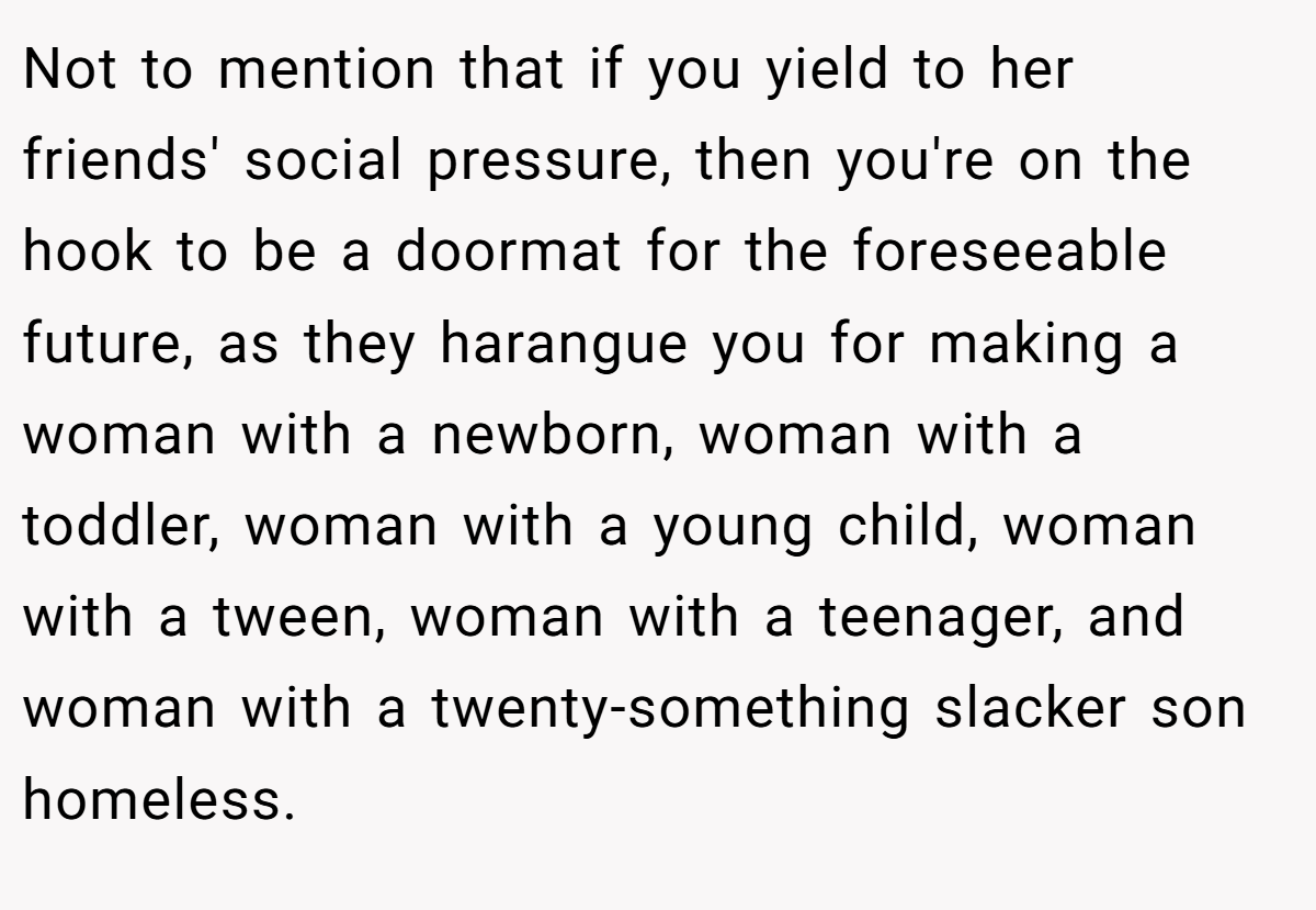 Not to mention that if you yield to her friends' social pressure, then you're on the hook to be a doormat for the foreseeable future, as they harangue you for making a woman with a newborn, woman with a toddler, woman with a young child, woman with a tween, woman with a teenager, and woman with a twenty-something slacker son homeless.