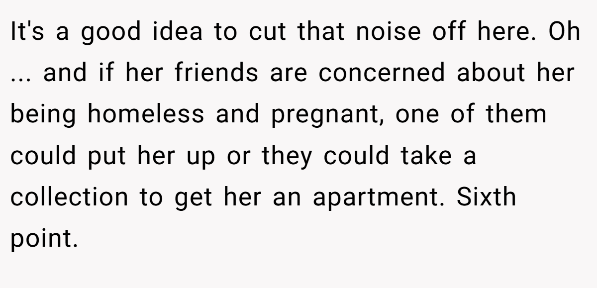 It's a good idea to cut that noise off here. Oh ... and if her friends are concerned about her being homeless and pregnant, one of them could put her up or they could take a collection to get her an apartment. Sixth point.
