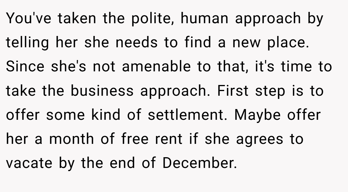 You've taken the polite, human approach by telling her she needs to find a new place. Since she's not amenable to that, it's time to take the business approach. First step is to offer some kind of settlement. Maybe offer her a month of free rent if she agrees to vacate by the end of December.