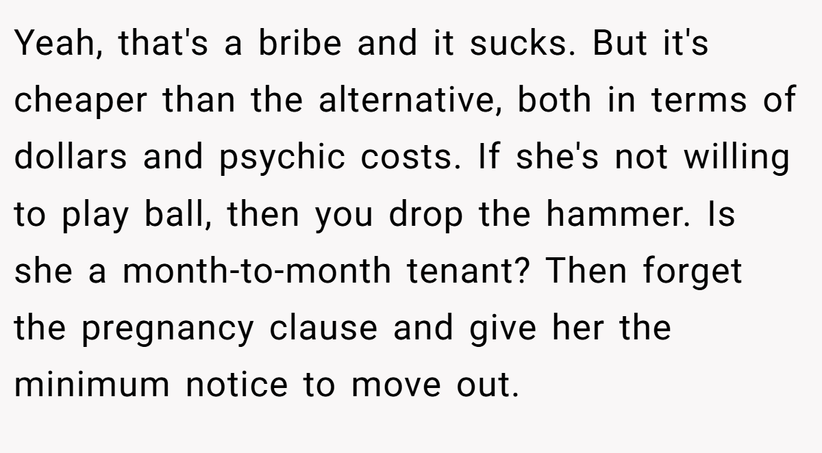 Yeah, that's a bribe and it sucks. But it's cheaper than the alternative, both in terms of dollars and psychic costs. If she's not willing to play ball, then you drop the hammer. Is she a month-to-month tenant? Then forget the pregnancy clause and give her the minimum notice to move out.