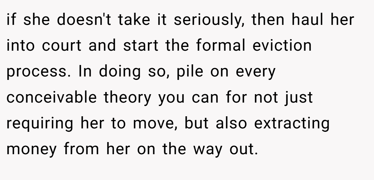 if she doesn't take it seriously, then haul her into court and start the formal eviction process. In doing so, pile on every conceivable theory you can for not just requiring her to move, but also extracting money from her on the way out.