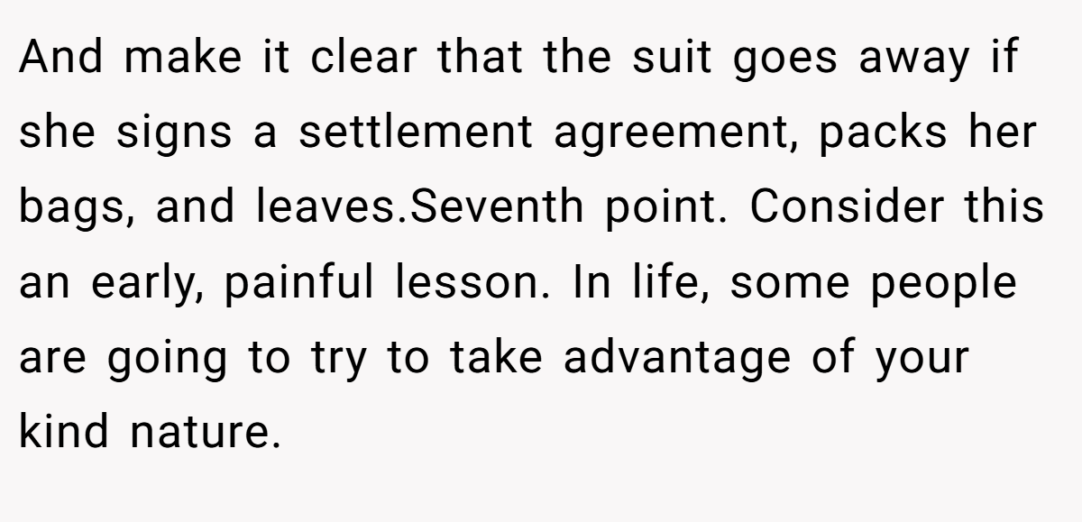 And make it clear that the suit goes away if she signs a settlement agreement, packs her bags, and leaves.Seventh point. Consider this an early, painful lesson. In life, some people are going to try to take advantage of your kind nature.