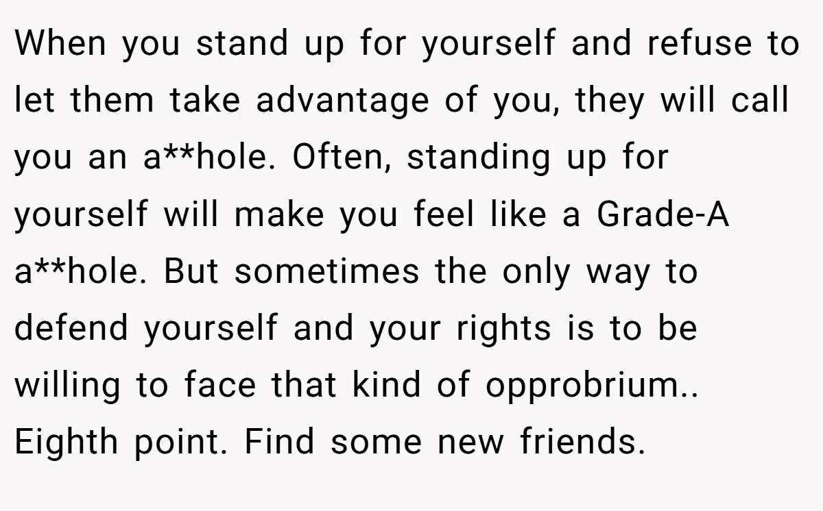 When you stand up for yourself and refuse to let them take advantage of you, they will call you an a**hole. Often, standing up for yourself will make you feel like a Grade-A a**hole. But sometimes the only way to defend yourself and your rights is to be willing to face that kind of opprobrium.. Eighth point. Find some new friends.