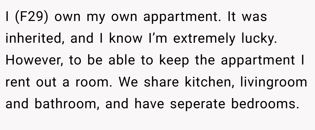I (F29) own my own appartment. It was inherited, and I know I’m extremely lucky. However, to be able to keep the appartment I rent out a room. We share kitchen, livingroom and bathroom, and have seperate bedrooms.