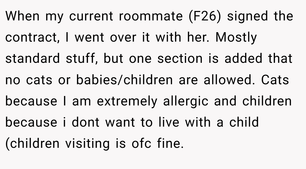 When my current roommate (F26) signed the contract, I went over it with her. Mostly standard stuff, but one section is added that no cats or babies/children are allowed. Cats because I am extremely allergic and children because i dont want to live with a child (children visiting is ofc fine.