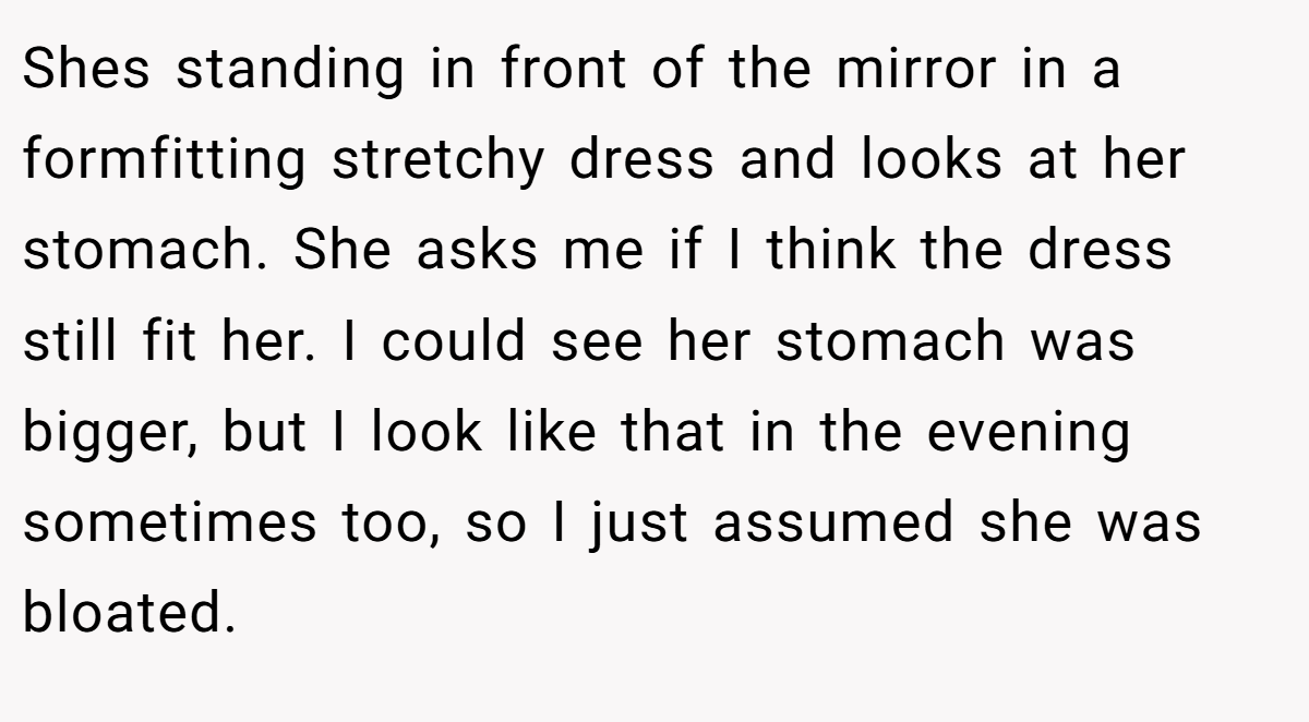 Shes standing in front of the mirror in a formfitting stretchy dress and looks at her stomach. She asks me if I think the dress still fit her. I could see her stomach was bigger, but I look like that in the evening sometimes too, so I just assumed she was bloated.