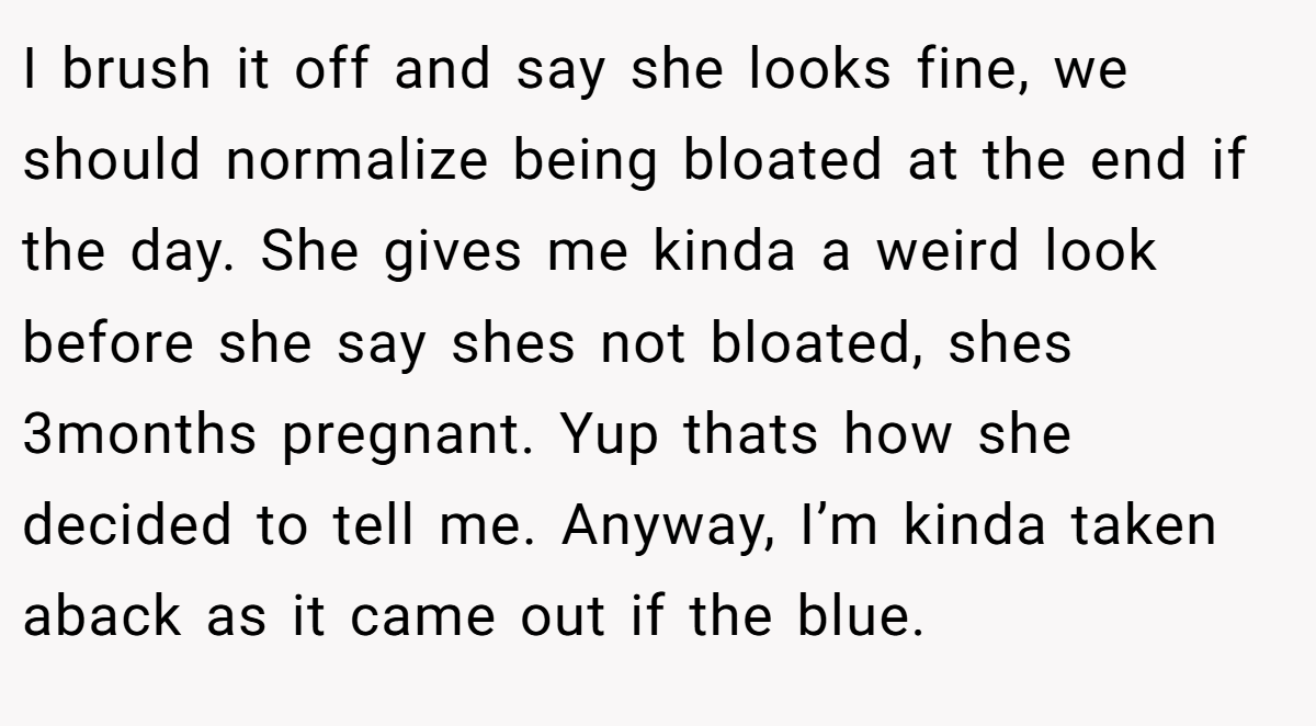 I brush it off and say she looks fine, we should normalize being bloated at the end if the day. She gives me kinda a weird look before she say shes not bloated, shes 3months pregnant. Yup thats how she decided to tell me. Anyway, I’m kinda taken aback as it came out if the blue.
