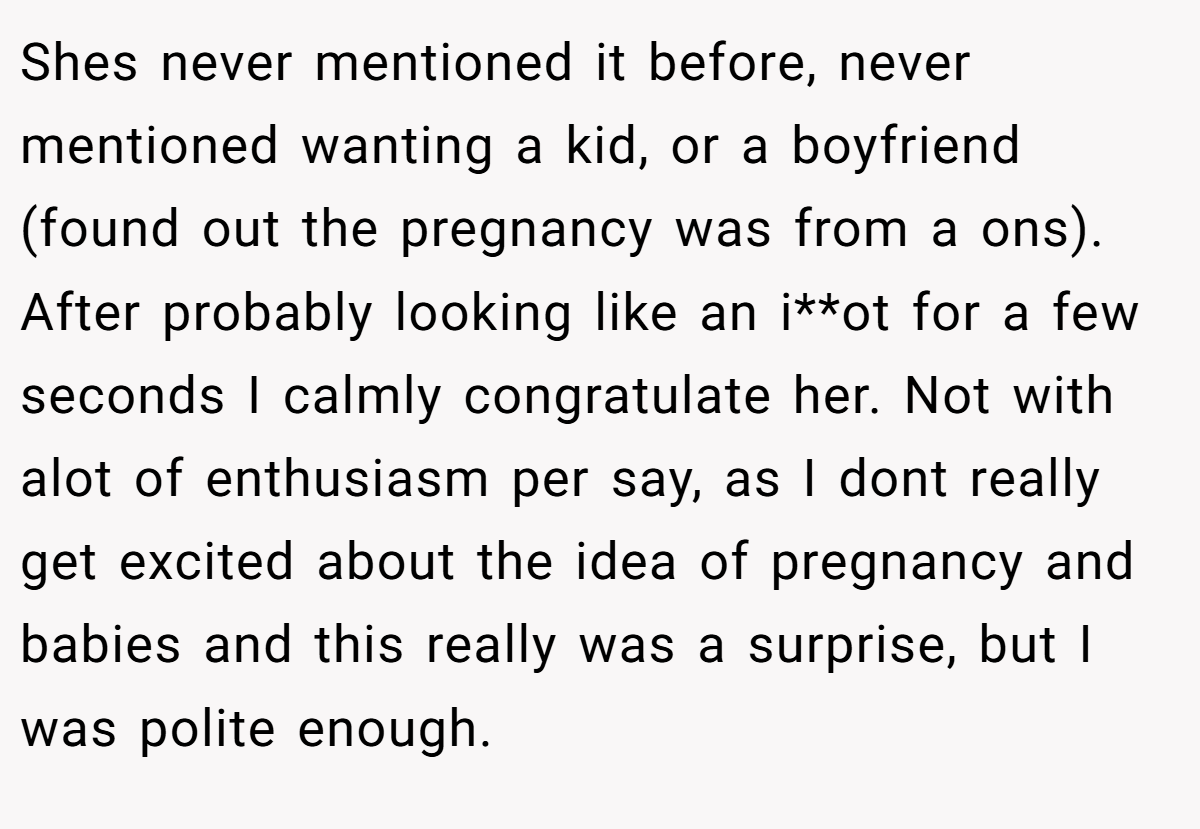 Shes never mentioned it before, never mentioned wanting a kid, or a boyfriend (found out the pregnancy was from a ons). After probably looking like an i**ot for a few seconds I calmly congratulate her. Not with alot of enthusiasm per say, as I dont really get excited about the idea of pregnancy and babies and this really was a surprise, but I was polite enough.