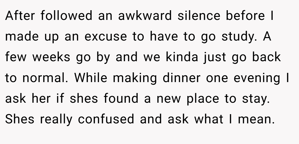 After followed an awkward silence before I made up an excuse to have to go study. A few weeks go by and we kinda just go back to normal. While making dinner one evening I ask her if shes found a new place to stay. Shes really confused and ask what I mean.