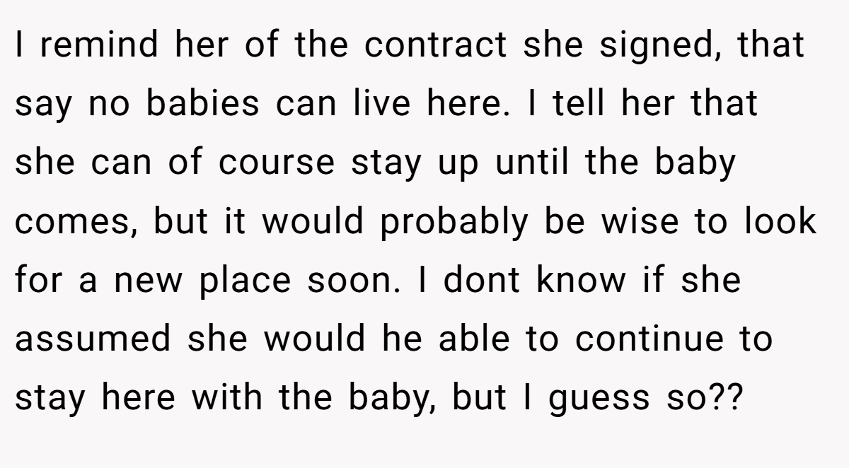 I remind her of the contract she signed, that say no babies can live here. I tell her that she can of course stay up until the baby comes, but it would probably be wise to look for a new place soon. I dont know if she assumed she would he able to continue to stay here with the baby, but I guess so??