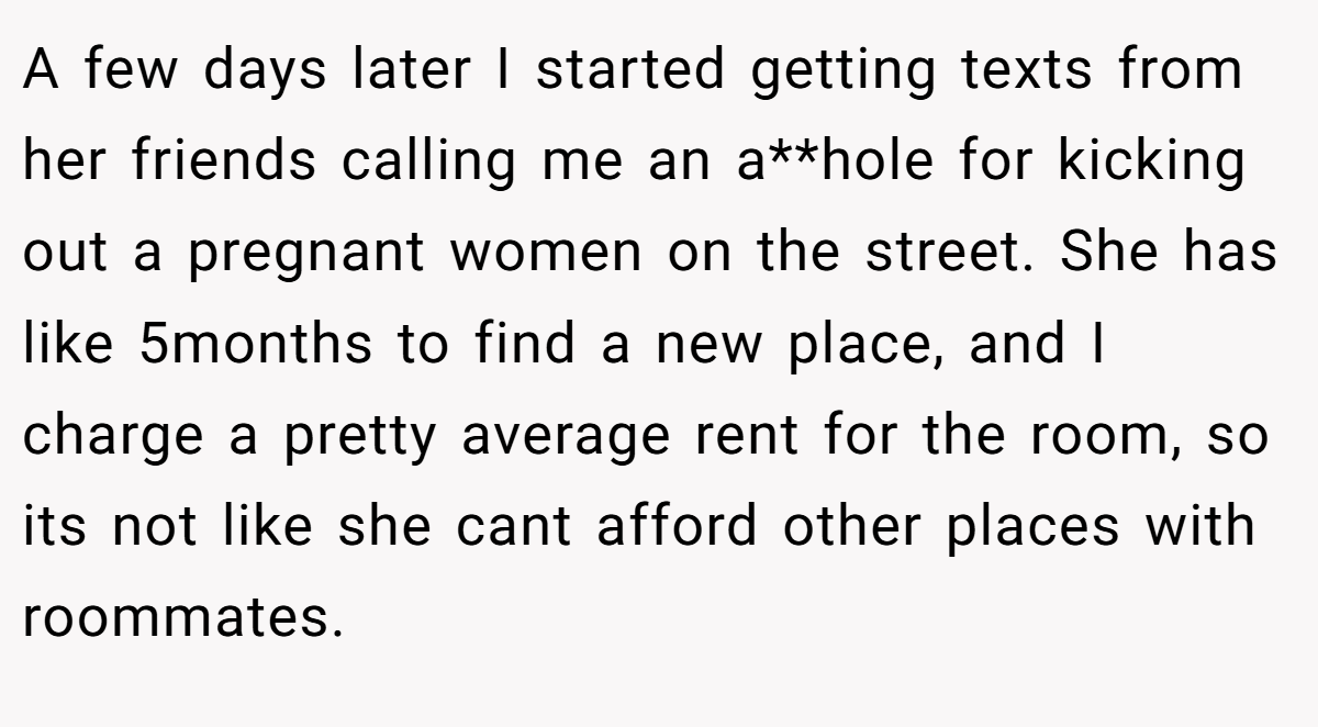 A few days later I started getting texts from her friends calling me an a**hole for kicking out a pregnant women on the street. She has like 5months to find a new place, and I charge a pretty average rent for the room, so its not like she cant afford other places with roommates.