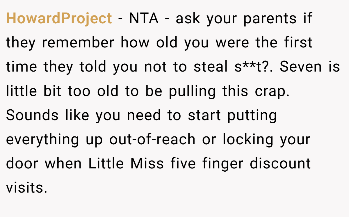 HowardProject − NTA - ask your parents if they remember how old you were the first time they told you not to steal s**t?. Seven is little bit too old to be pulling this crap. Sounds like you need to start putting everything up out-of-reach or locking your door when Little Miss five finger discount visits.