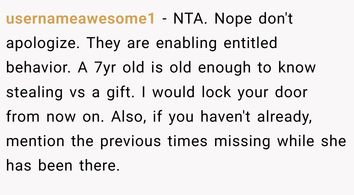 usernameawesome1 − NTA. Nope don't apologize. They are enabling entitled behavior. A 7yr old is old enough to know stealing vs a gift. I would lock your door from now on. Also, if you haven't already, mention the previous times missing while she has been there.