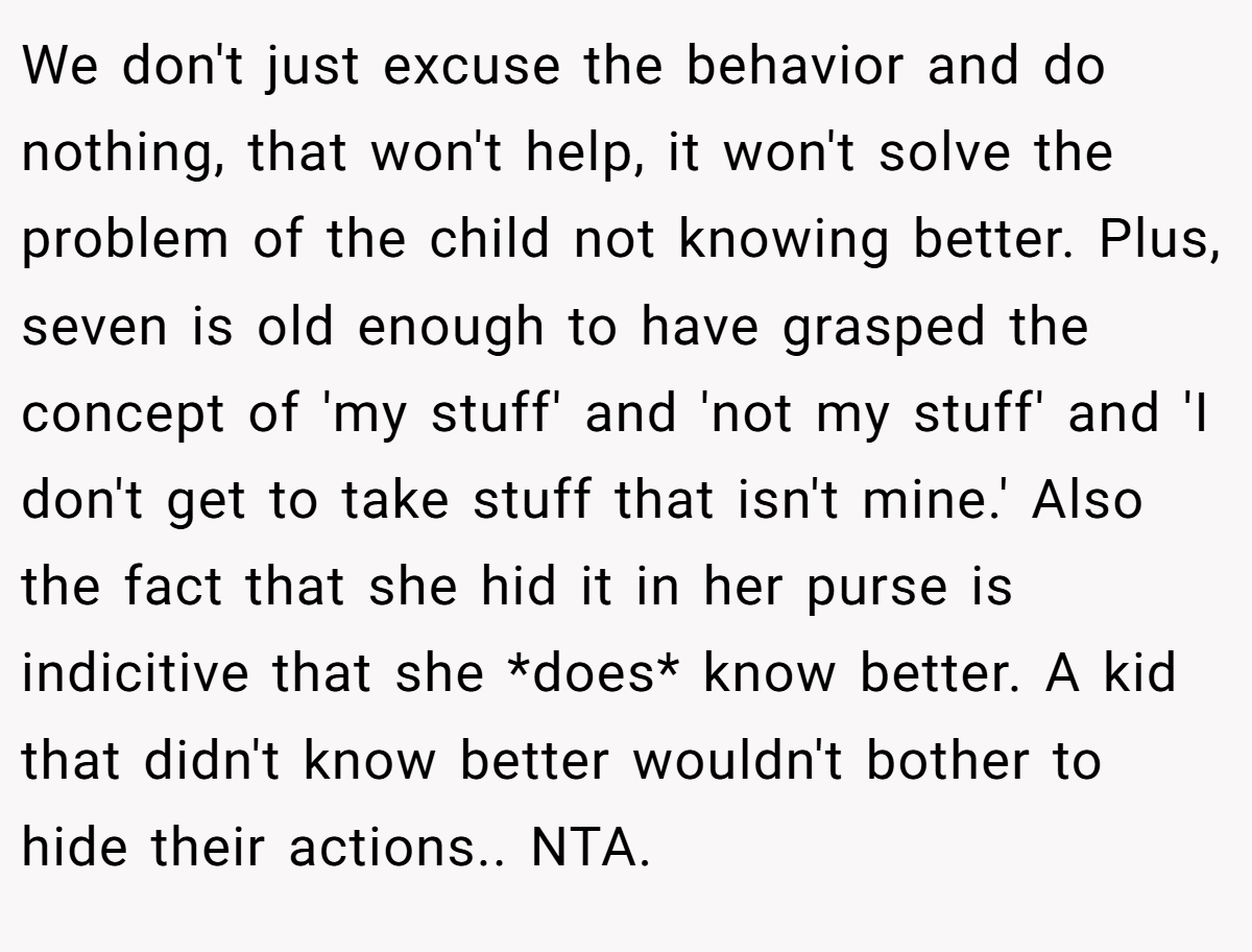 We don't just excuse the behavior and do nothing, that won't help, it won't solve the problem of the child not knowing better. Plus, seven is old enough to have grasped the concept of 'my stuff' and 'not my stuff' and 'I don't get to take stuff that isn't mine.' Also the fact that she hid it in her purse is indicitive that she *does* know better. A kid that didn't know better wouldn't bother to hide their actions.. NTA.