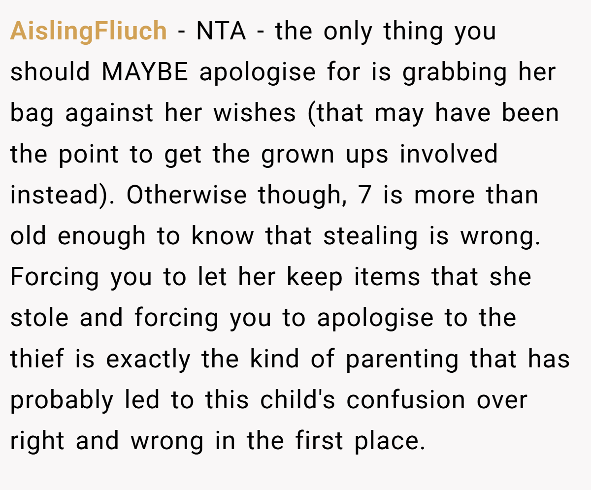 AislingFliuch − NTA - the only thing you should MAYBE apologise for is grabbing her bag against her wishes (that may have been the point to get the grown ups involved instead). Otherwise though, 7 is more than old enough to know that stealing is wrong. Forcing you to let her keep items that she stole and forcing you to apologise to the thief is exactly the kind of parenting that has probably led to this child's confusion over right and wrong in the first place.