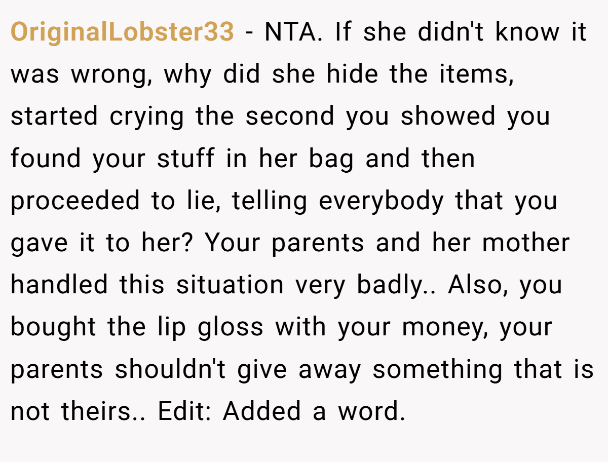 OriginalLobster33 − NTA. If she didn't know it was wrong, why did she hide the items, started crying the second you showed you found your stuff in her bag and then proceeded to lie, telling everybody that you gave it to her? Your parents and her mother handled this situation very badly.. Also, you bought the lip gloss with your money, your parents shouldn't give away something that is not theirs.. Edit: Added a word.