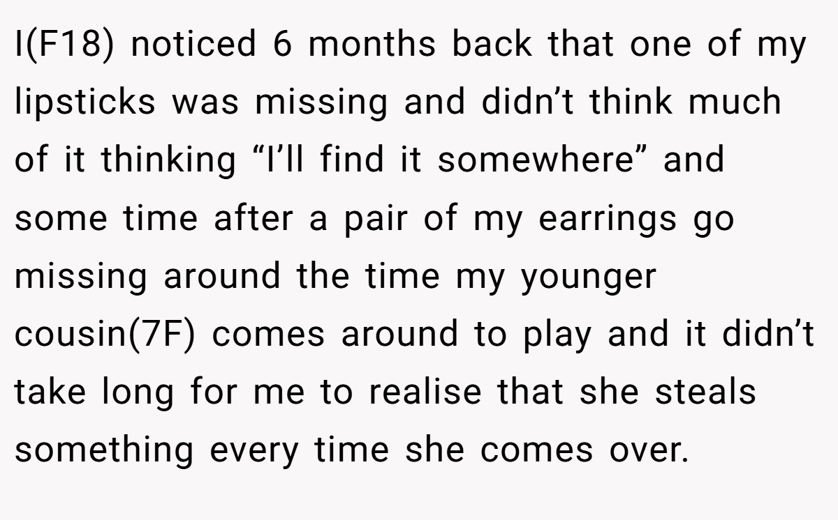 I(F18) noticed 6 months back that one of my lipsticks was missing and didn’t think much of it thinking “I’ll find it somewhere” and some time after a pair of my earrings go missing around the time my younger cousin(7F) comes around to play and it didn’t take long for me to realise that she steals something every time she comes over.