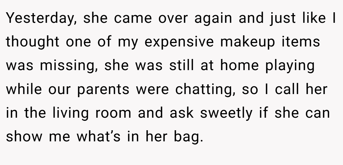 Yesterday, she came over again and just like I thought one of my expensive makeup items was missing, she was still at home playing while our parents were chatting, so I call her in the living room and ask sweetly if she can show me what’s in her bag.