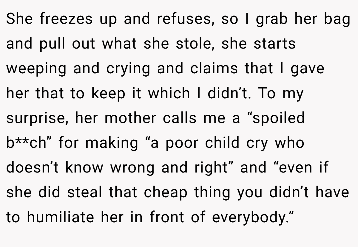 She freezes up and refuses, so I grab her bag and pull out what she stole, she starts weeping and crying and claims that I gave her that to keep it which I didn’t. To my surprise, her mother calls me a “spoiled b**ch” for making “a poor child cry who doesn’t know wrong and right” and “even if she did steal that cheap thing you didn’t have to humiliate her in front of everybody.”