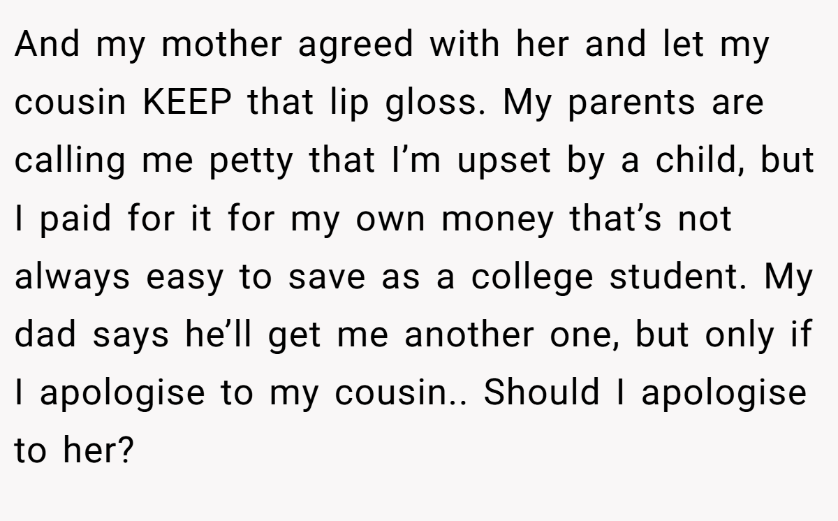 And my mother agreed with her and let my cousin KEEP that lip gloss. My parents are calling me petty that I’m upset by a child, but I paid for it for my own money that’s not always easy to save as a college student. My dad says he’ll get me another one, but only if I apologise to my cousin.. Should I apologise to her?
