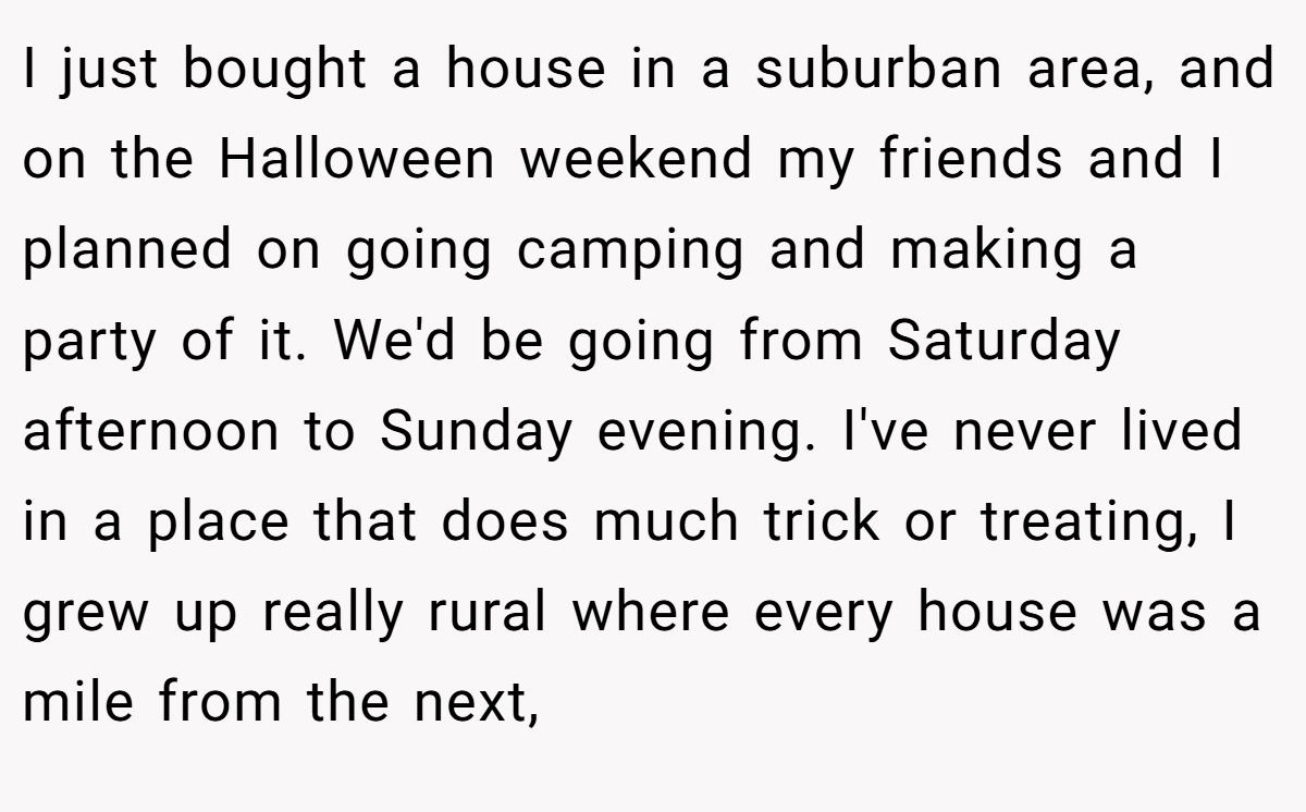 I just bought a house in a suburban area, and on the Halloween weekend my friends and I planned on going camping and making a party of it. We'd be going from Saturday afternoon to Sunday evening. I've never lived in a place that does much trick or treating, I grew up really rural where every house was a mile from the next,