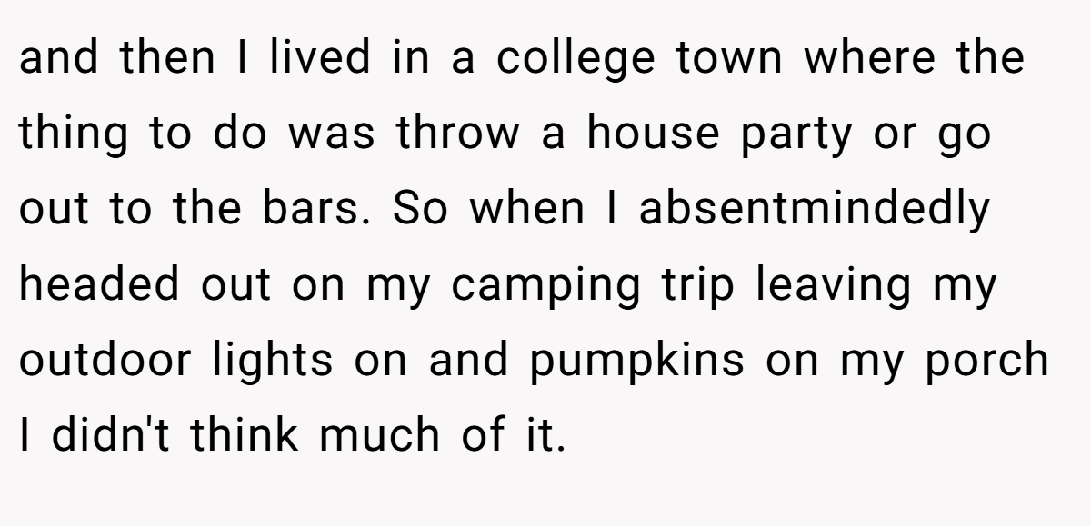 and then I lived in a college town where the thing to do was throw a house party or go out to the bars. So when I absentmindedly headed out on my camping trip leaving my outdoor lights on and pumpkins on my porch I didn't think much of it.