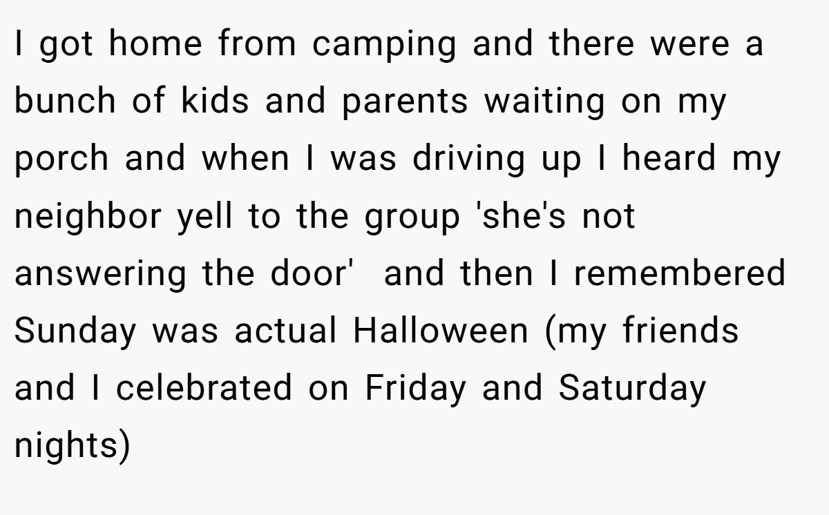 I got home from camping and there were a bunch of kids and parents waiting on my porch and when I was driving up I heard my neighbor yell to the group 'she's not answering the door'  and then I remembered Sunday was actual Halloween (my friends and I celebrated on Friday and Saturday nights)