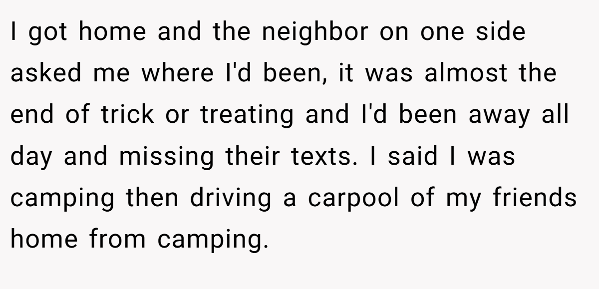 I got home and the neighbor on one side asked me where I'd been, it was almost the end of trick or treating and I'd been away all day and missing their texts. I said I was camping then driving a carpool of my friends home from camping.