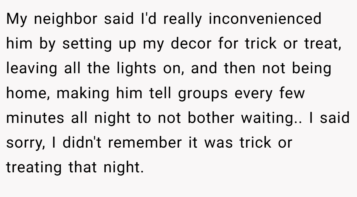 My neighbor said I'd really inconvenienced him by setting up my decor for trick or treat, leaving all the lights on, and then not being home, making him tell groups every few minutes all night to not bother waiting.. I said sorry, I didn't remember it was trick or treating that night.