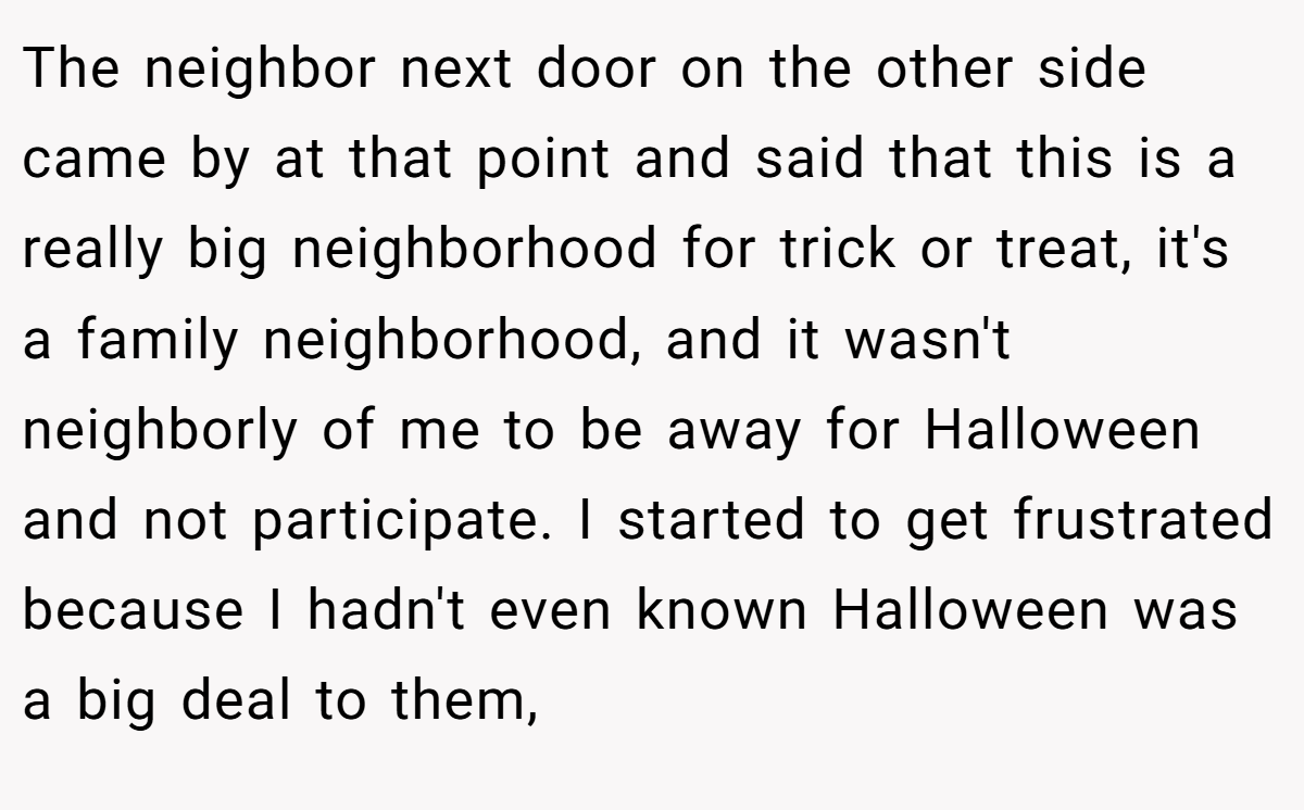 The neighbor next door on the other side came by at that point and said that this is a really big neighborhood for trick or treat, it's a family neighborhood, and it wasn't neighborly of me to be away for Halloween and not participate. I started to get frustrated because I hadn't even known Halloween was a big deal to them,