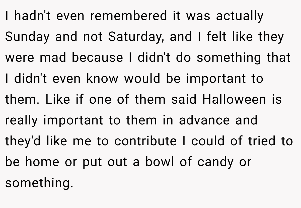 I hadn't even remembered it was actually Sunday and not Saturday, and I felt like they were mad because I didn't do something that I didn't even know would be important to them. Like if one of them said Halloween is really important to them in advance and they'd like me to contribute I could of tried to be home or put out a bowl of candy or something.
