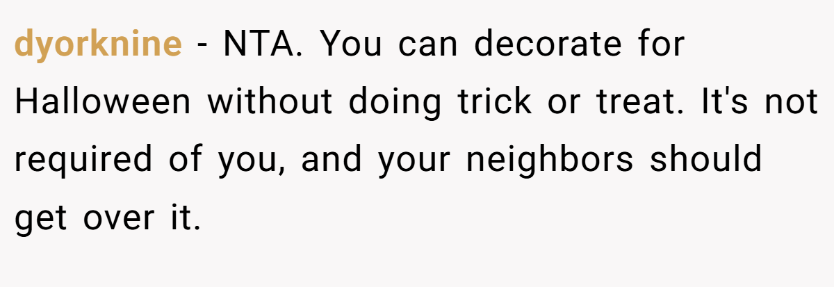 dyorknine - NTA. You can decorate for Halloween without doing trick or treat. It's not required of you, and your neighbors should get over it.