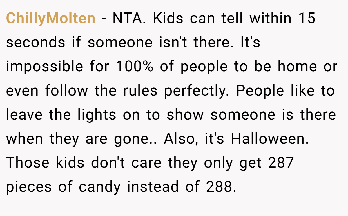 ChillyMolten - NTA. Kids can tell within 15 seconds if someone isn't there. It's impossible for 100% of people to be home or even follow the rules perfectly. People like to leave the lights on to show someone is there when they are gone.. Also, it's Halloween. Those kids don't care they only get 287 pieces of candy instead of 288.