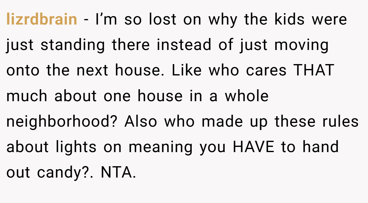lizrdbrain - I’m so lost on why the kids were just standing there instead of just moving onto the next house. Like who cares THAT much about one house in a whole neighborhood? Also who made up these rules about lights on meaning you HAVE to hand out candy?. NTA.